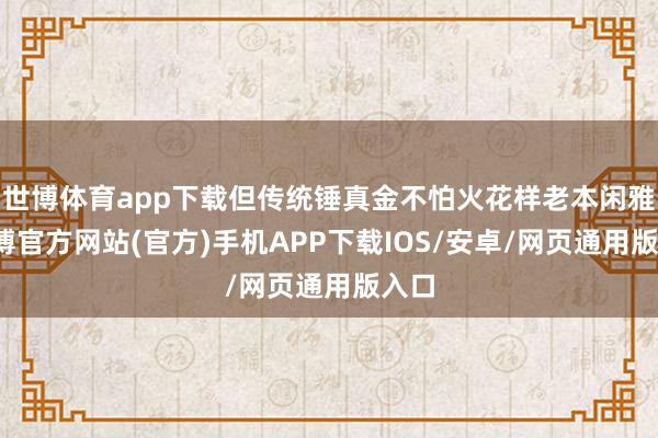世博体育app下载但传统锤真金不怕火花样老本闲雅-世博官方网站(官方)手机APP下载IOS/安卓/网页通用版入口