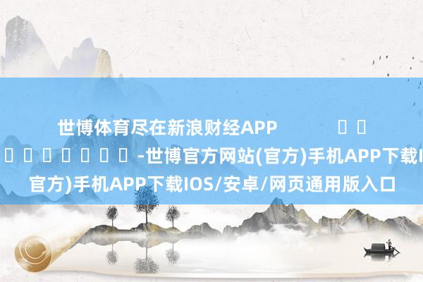 世博体育尽在新浪财经APP 连累剪辑:黄康 -世博官方网站(官方)手机APP下载IOS/安卓/网页通用版入口