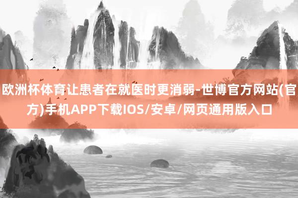 欧洲杯体育让患者在就医时更消弱-世博官方网站(官方)手机APP下载IOS/安卓/网页通用版入口