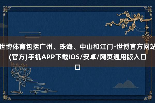 世博体育包括广州、珠海、中山和江门-世博官方网站(官方)手机APP下载IOS/安卓/网页通用版入口
