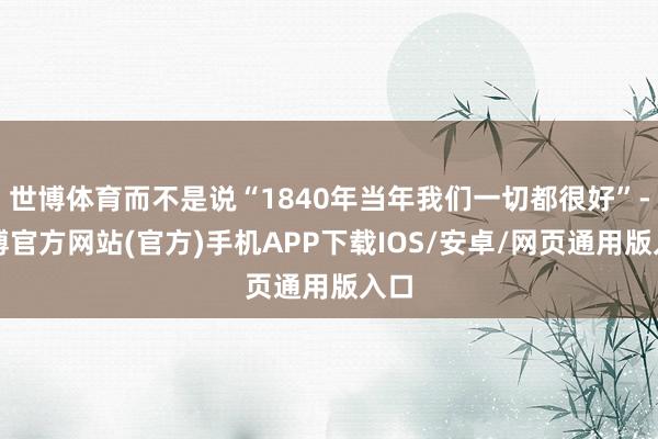 世博体育而不是说“1840年当年我们一切都很好”-世博官方网站(官方)手机APP下载IOS/安卓/网页通用版入口