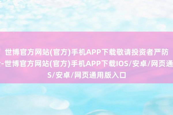 世博官方网站(官方)手机APP下载敬请投资者严防投资风险-世博官方网站(官方)手机APP下载IOS/安卓/网页通用版入口