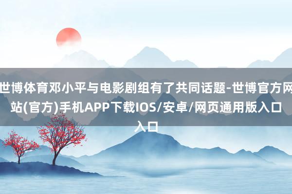 世博体育邓小平与电影剧组有了共同话题-世博官方网站(官方)手机APP下载IOS/安卓/网页通用版入口