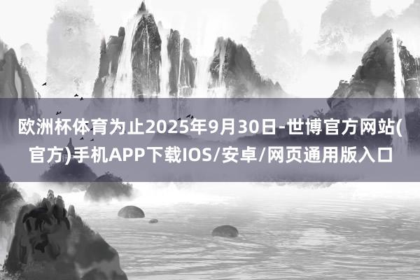 欧洲杯体育 为止2025年9月30日-世博官方网站(官方)手机APP下载IOS/安卓/网页通用版入口