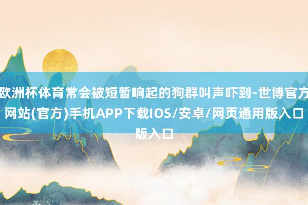 欧洲杯体育常会被短暂响起的狗群叫声吓到-世博官方网站(官方)手机APP下载IOS/安卓/网页通用版入口