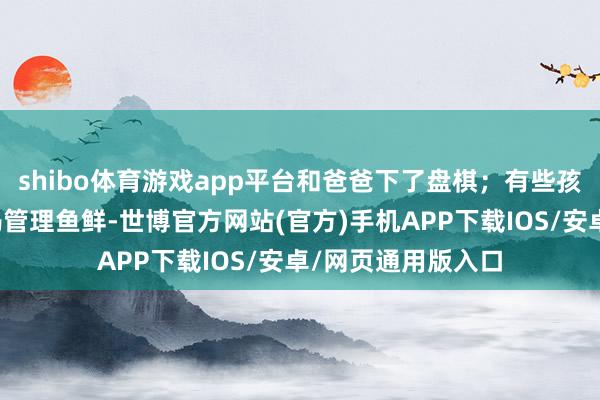 shibo体育游戏app平台和爸爸下了盘棋;有些孩子在市集里帮姆妈管理鱼鲜-世博官方网站(官方)手机APP下载IOS/安卓/网页通用版入口