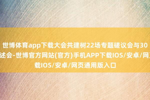世博体育app下载大会共建树22场专题磋议会与300余场学术讲述会-世博官方网站(官方)手机APP下载IOS/安卓/网页通用版入口