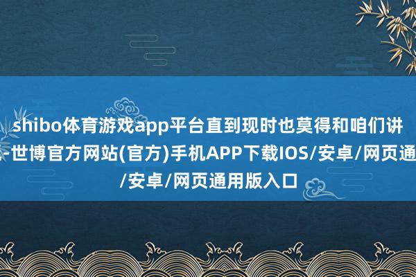 shibo体育游戏app平台直到现时也莫得和咱们讲具体情况-世博官方网站(官方)手机APP下载IOS/安卓/网页通用版入口