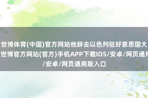 世博体育(中国)官方网站他辞去以色列驻好意思国大使职务-世博官方网站(官方)手机APP下载IOS/安卓/网页通用版入口