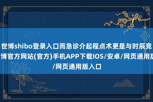 世博shibo登录入口而急诊介起程点术更是与时辰竞走-世博官方网站(官方)手机APP下载IOS/安卓/网页通用版入口
