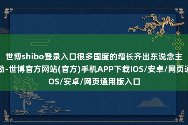 世博shibo登录入口很多国度的增长齐出东说念主预思地刚劲-世博官方网站(官方)手机APP下载IOS/安卓/网页通用版入口