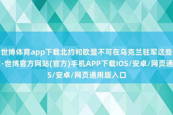 世博体育app下载北约和欧盟不可在乌克兰驻军这些中枢要求-世博官方网站(官方)手机APP下载IOS/安卓/网页通用版入口
