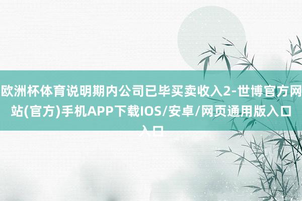 欧洲杯体育说明期内公司已毕买卖收入2-世博官方网站(官方)手机APP下载IOS/安卓/网页通用版入口
