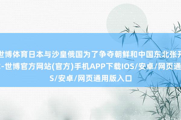 世博体育日本与沙皇俄国为了争夺朝鲜和中国东北张开强烈干戈-世博官方网站(官方)手机APP下载IOS/安卓/网页通用版入口