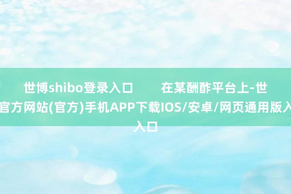 世博shibo登录入口 在某酬酢平台上-世博官方网站(官方)手机APP下载IOS/安卓/网页通用版入口