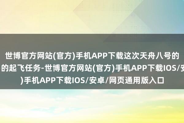世博官方网站(官方)手机APP下载这次天舟八号的辐射不仅是一次浅易的起飞任务-世博官方网站(官方)手机APP下载IOS/安卓/网页通用版入口