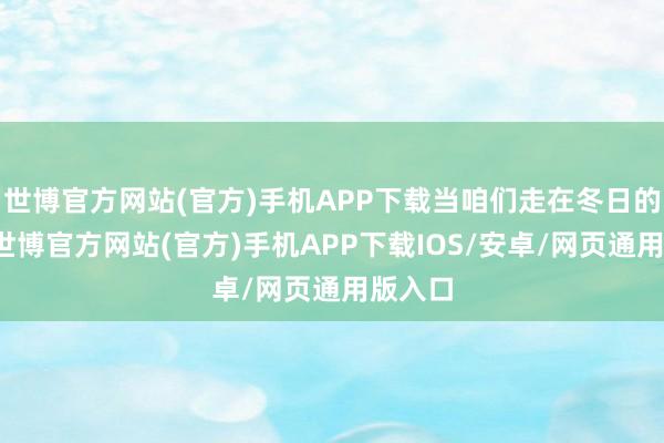 世博官方网站(官方)手机APP下载当咱们走在冬日的路上-世博官方网站(官方)手机APP下载IOS/安卓/网页通用版入口