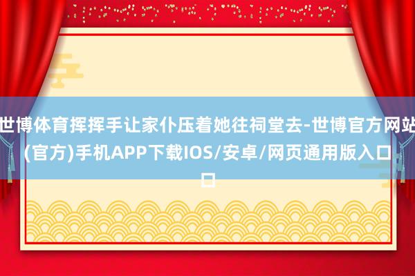 世博体育挥挥手让家仆压着她往祠堂去-世博官方网站(官方)手机APP下载IOS/安卓/网页通用版入口