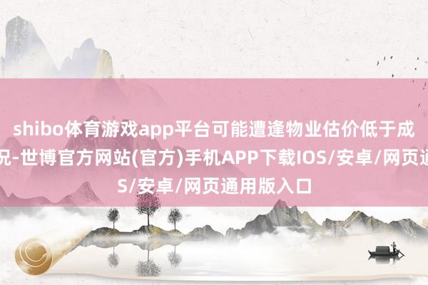 shibo体育游戏app平台可能遭逢物业估价低于成交价的情况-世博官方网站(官方)手机APP下载IOS/安卓/网页通用版入口
