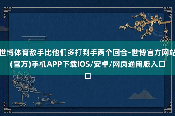 世博体育敌手比他们多打到手两个回合-世博官方网站(官方)手机APP下载IOS/安卓/网页通用版入口