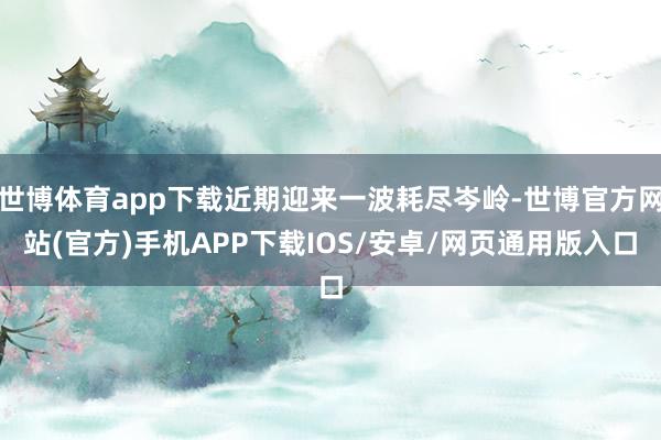 世博体育app下载近期迎来一波耗尽岑岭-世博官方网站(官方)手机APP下载IOS/安卓/网页通用版入口