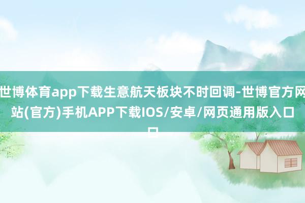 世博体育app下载生意航天板块不时回调-世博官方网站(官方)手机APP下载IOS/安卓/网页通用版入口