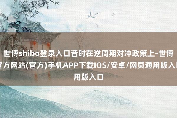 世博shibo登录入口昔时在逆周期对冲政策上-世博官方网站(官方)手机APP下载IOS/安卓/网页通用版入口