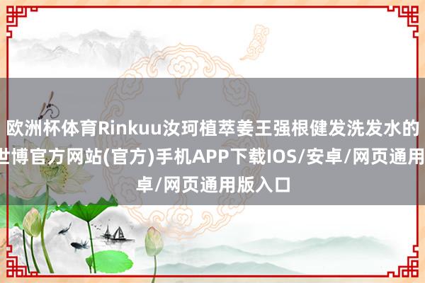 欧洲杯体育Rinkuu汝珂植萃姜王强根健发洗发水的精髓-世博官方网站(官方)手机APP下载IOS/安卓/网页通用版入口
