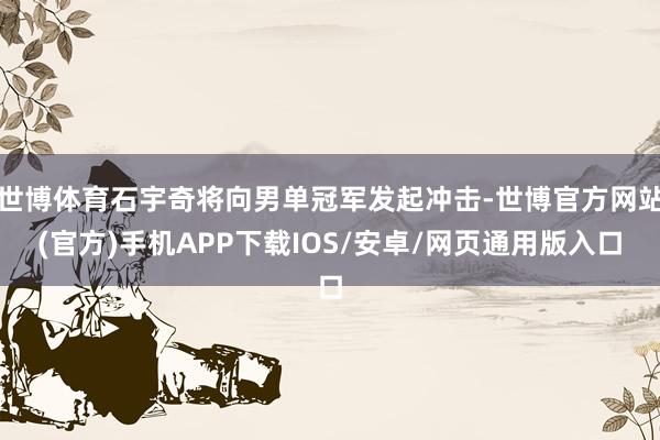 世博体育石宇奇将向男单冠军发起冲击-世博官方网站(官方)手机APP下载IOS/安卓/网页通用版入口