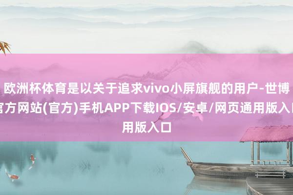 欧洲杯体育是以关于追求vivo小屏旗舰的用户-世博官方网站(官方)手机APP下载IOS/安卓/网页通用版入口