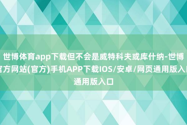 世博体育app下载但不会是威特科夫或库什纳-世博官方网站(官方)手机APP下载IOS/安卓/网页通用版入口