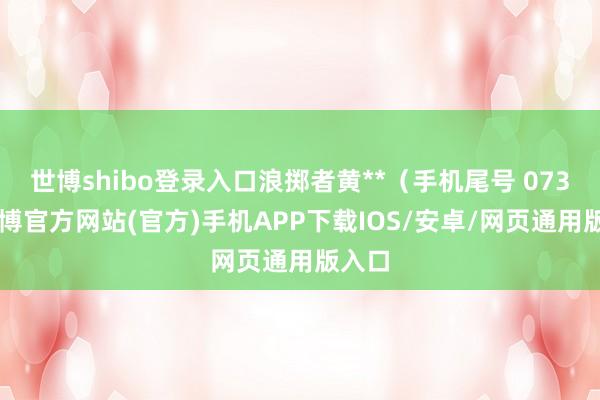 世博shibo登录入口浪掷者黄**（手机尾号 0735-世博官方网站(官方)手机APP下载IOS/安卓/网页通用版入口