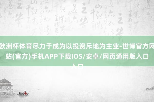 欧洲杯体育尽力于成为以投资斥地为主业-世博官方网站(官方)手机APP下载IOS/安卓/网页通用版入口