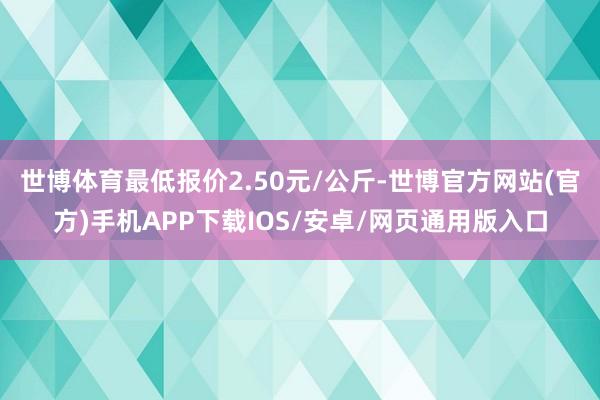 世博体育最低报价2.50元/公斤-世博官方网站(官方)手机APP下载IOS/安卓/网页通用版入口