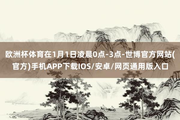 欧洲杯体育在1月1日凌晨0点-3点-世博官方网站(官方)手机APP下载IOS/安卓/网页通用版入口