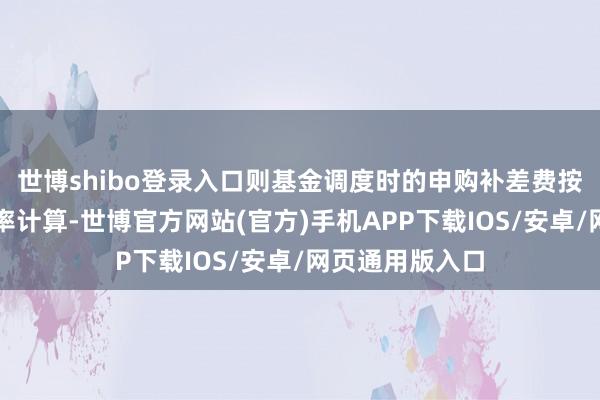 世博shibo登录入口则基金调度时的申购补差费按照优惠后的费率计算-世博官方网站(官方)手机APP下载IOS/安卓/网页通用版入口
