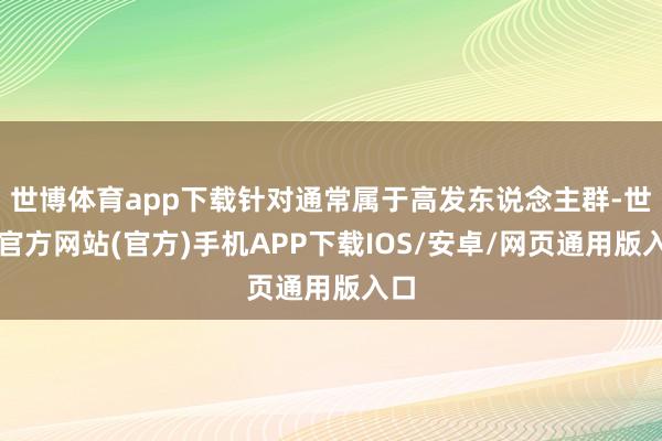 世博体育app下载针对通常属于高发东说念主群-世博官方网站(官方)手机APP下载IOS/安卓/网页通用版入口