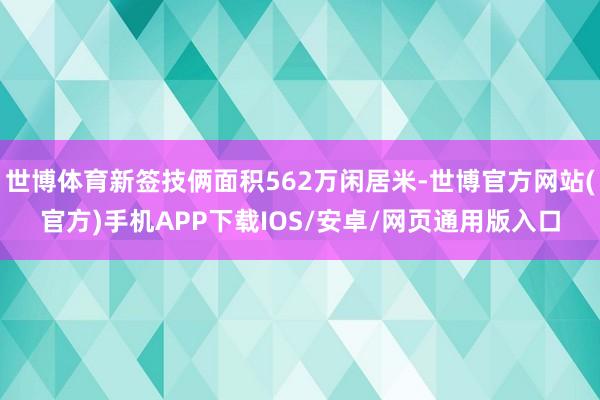 世博体育新签技俩面积562万闲居米-世博官方网站(官方)手机APP下载IOS/安卓/网页通用版入口