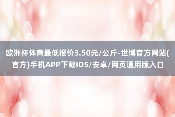欧洲杯体育最低报价3.50元/公斤-世博官方网站(官方)手机APP下载IOS/安卓/网页通用版入口