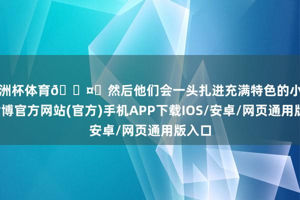 欧洲杯体育🛤️然后他们会一头扎进充满特色的小马路-世博官方网站(官方)手机APP下载IOS/安卓/网页通用版入口