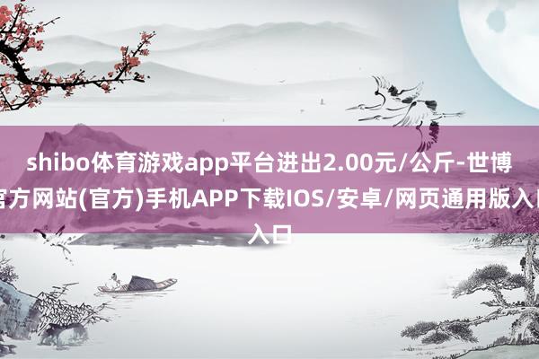 shibo体育游戏app平台进出2.00元/公斤-世博官方网站(官方)手机APP下载IOS/安卓/网页通用版入口