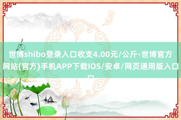 世博shibo登录入口收支4.00元/公斤-世博官方网站(官方)手机APP下载IOS/安卓/网页通用版入口