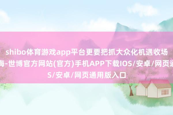 shibo体育游戏app平台更要把抓大众化机遇收场高水平出海-世博官方网站(官方)手机APP下载IOS/安卓/网页通用版入口