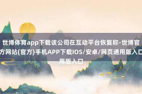 世博体育app下载该公司在互动平台恢复称-世博官方网站(官方)手机APP下载IOS/安卓/网页通用版入口