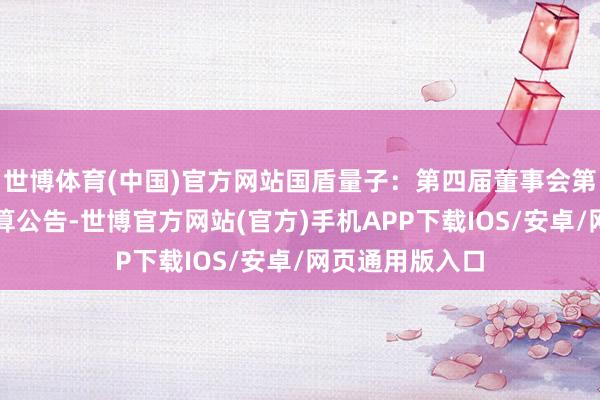 世博体育(中国)官方网站国盾量子：第四届董事会第八次会议有打算公告-世博官方网站(官方)手机APP下载IOS/安卓/网页通用版入口