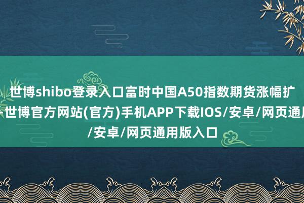 世博shibo登录入口富时中国A50指数期货涨幅扩大至1%-世博官方网站(官方)手机APP下载IOS/安卓/网页通用版入口