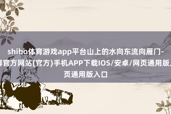 shibo体育游戏app平台山上的水向东流向雁门-世博官方网站(官方)手机APP下载IOS/安卓/网页通用版入口