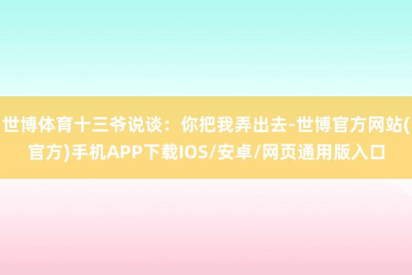 世博体育十三爷说谈:你把我弄出去-世博官方网站(官方)手机APP下载IOS/安卓/网页通用版入口
