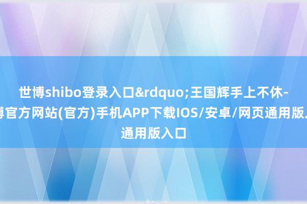 世博shibo登录入口”王国辉手上不休-世博官方网站(官方)手机APP下载IOS/安卓/网页通用版入口