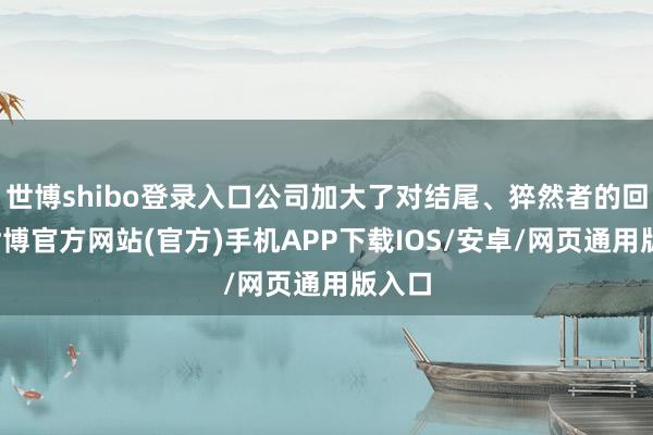 世博shibo登录入口公司加大了对结尾、猝然者的回馈-世博官方网站(官方)手机APP下载IOS/安卓/网页通用版入口